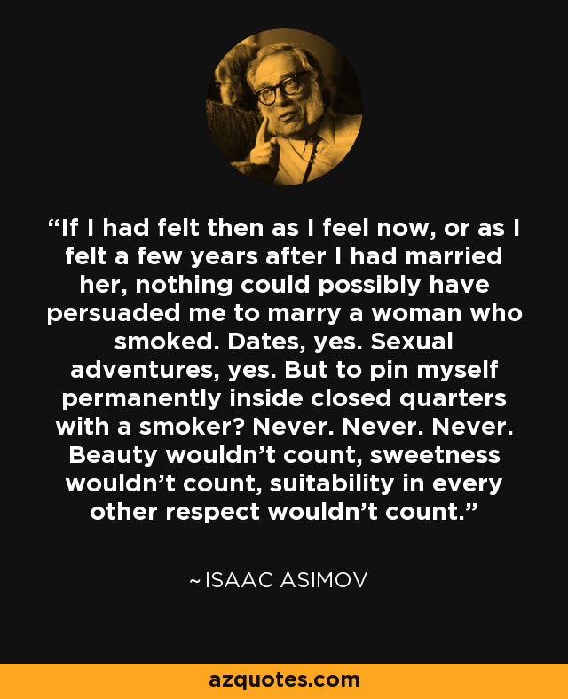 If I had felt then as I feel now, or as I felt a few years after I had married her, nothing could possibly have persuaded me to marry a woman who smoked. Dates, yes. Sexual adventures, yes. But to pin myself permanently inside closed quarters with a smoker? Never. Never. Never. Beauty wouldn't count, sweetness wouldn't count, suitability in every other respect wouldn't count. - Isaac Asimov