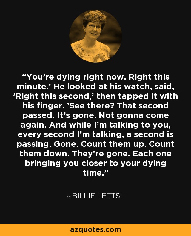 You're dying right now. Right this minute.' He looked at his watch, said, 'Right this second,' then tapped it with his finger. 'See there? That second passed. It's gone. Not gonna come again. And while I'm talking to you, every second I'm talking, a second is passing. Gone. Count them up. Count them down. They're gone. Each one bringing you closer to your dying time. - Billie Letts