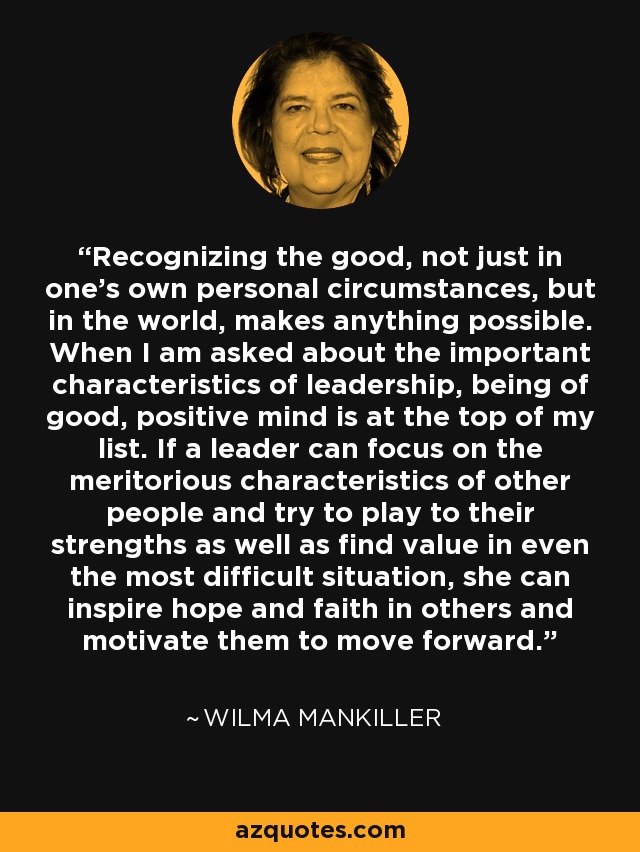 Recognizing the good, not just in one's own personal circumstances, but in the world, makes anything possible. When I am asked about the important characteristics of leadership, being of good, positive mind is at the top of my list. If a leader can focus on the meritorious characteristics of other people and try to play to their strengths as well as find value in even the most difficult situation, she can inspire hope and faith in others and motivate them to move forward. - Wilma Mankiller