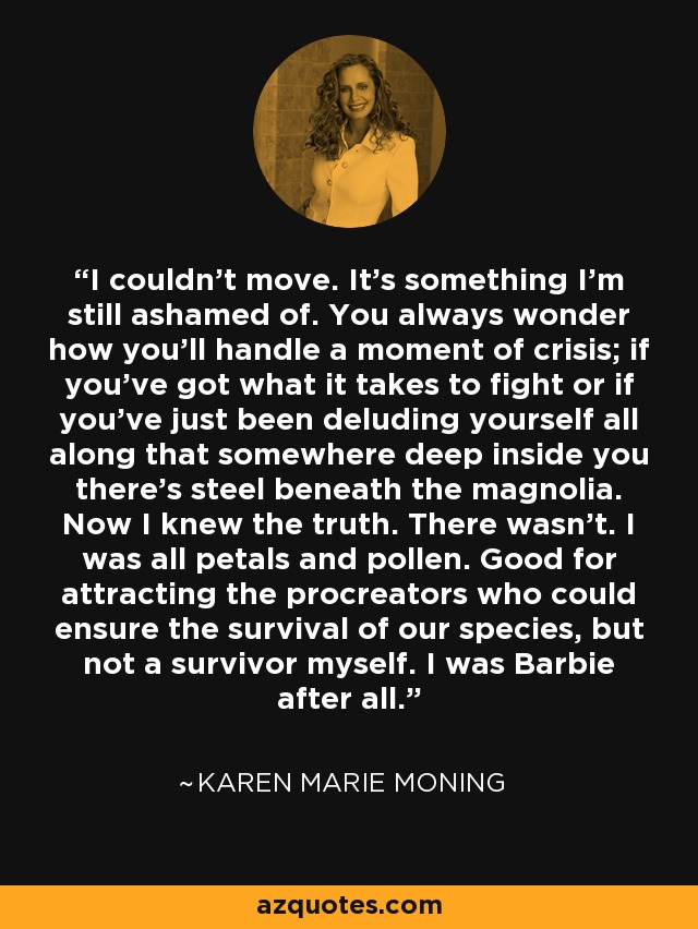 I couldn’t move. It’s something I’m still ashamed of. You always wonder how you’ll handle a moment of crisis; if you’ve got what it takes to fight or if you’ve just been deluding yourself all along that somewhere deep inside you there’s steel beneath the magnolia. Now I knew the truth. There wasn’t. I was all petals and pollen. Good for attracting the procreators who could ensure the survival of our species, but not a survivor myself. I was Barbie after all. - Karen Marie Moning