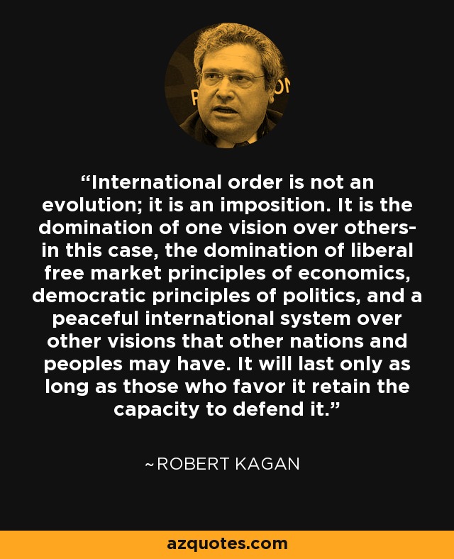International order is not an evolution; it is an imposition. It is the domination of one vision over others- in this case, the domination of liberal free market principles of economics, democratic principles of politics, and a peaceful international system over other visions that other nations and peoples may have. It will last only as long as those who favor it retain the capacity to defend it. - Robert Kagan
