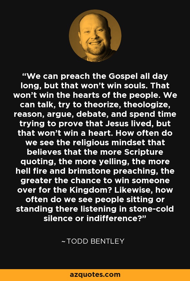 We can preach the Gospel all day long, but that won't win souls. That won't win the hearts of the people. We can talk, try to theorize, theologize, reason, argue, debate, and spend time trying to prove that Jesus lived, but that won't win a heart. How often do we see the religious mindset that believes that the more Scripture quoting, the more yelling, the more hell fire and brimstone preaching, the greater the chance to win someone over for the Kingdom? Likewise, how often do we see people sitting or standing there listening in stone-cold silence or indifference? - Todd Bentley