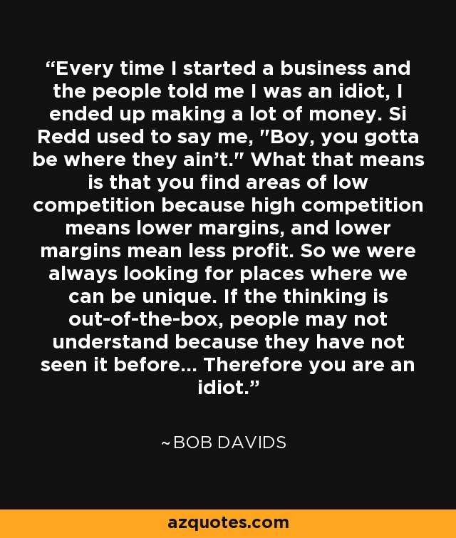 Every time I started a business and the people told me I was an idiot, I ended up making a lot of money. Si Redd used to say me, 