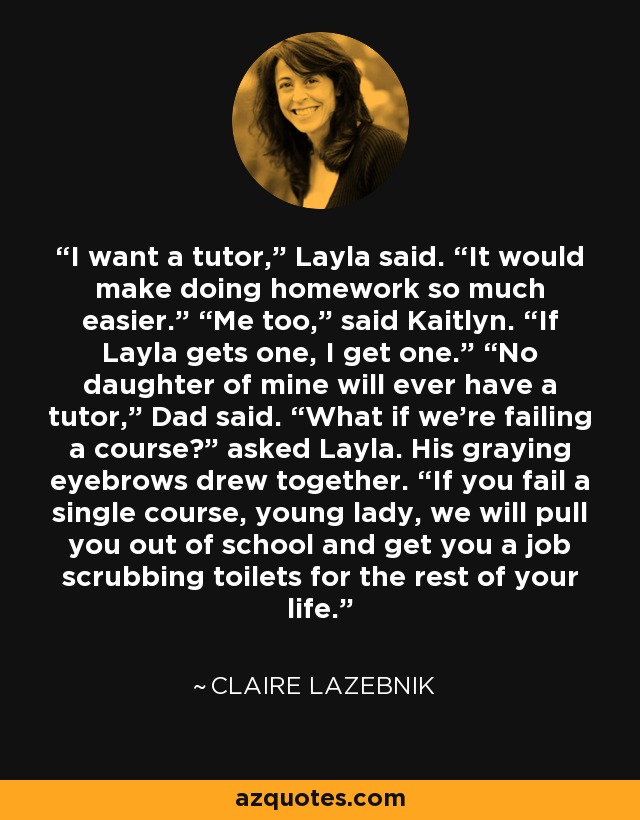 I want a tutor,” Layla said. “It would make doing homework so much easier.” “Me too,” said Kaitlyn. “If Layla gets one, I get one.” “No daughter of mine will ever have a tutor,” Dad said. “What if we’re failing a course?” asked Layla. His graying eyebrows drew together. “If you fail a single course, young lady, we will pull you out of school and get you a job scrubbing toilets for the rest of your life. - Claire LaZebnik