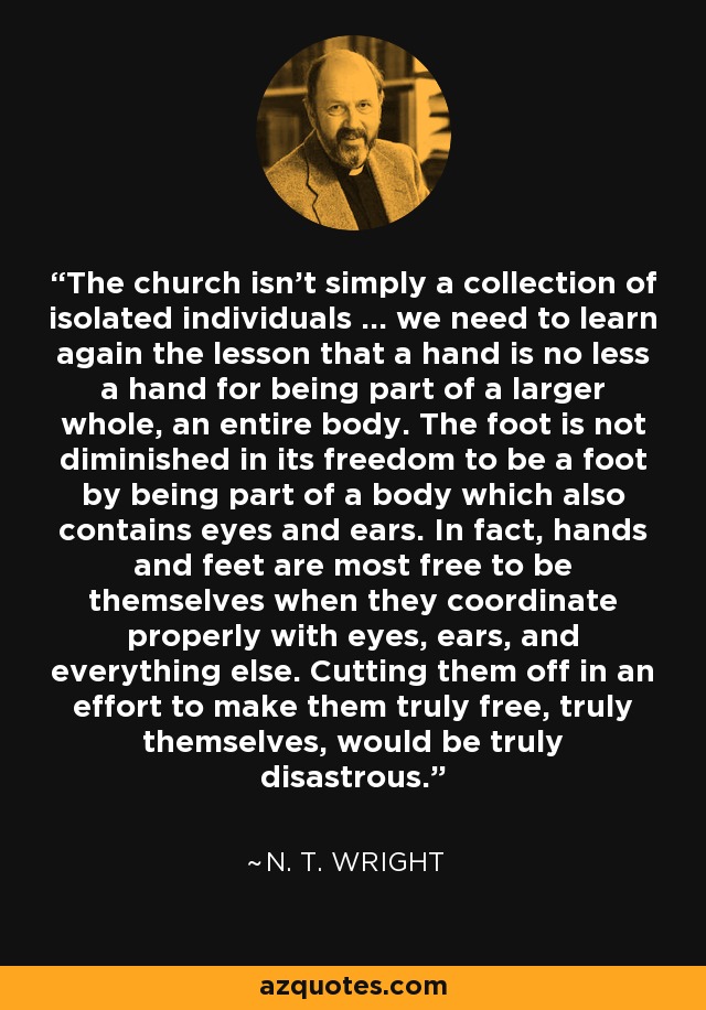 The church isn't simply a collection of isolated individuals ... we need to learn again the lesson that a hand is no less a hand for being part of a larger whole, an entire body. The foot is not diminished in its freedom to be a foot by being part of a body which also contains eyes and ears. In fact, hands and feet are most free to be themselves when they coordinate properly with eyes, ears, and everything else. Cutting them off in an effort to make them truly free, truly themselves, would be truly disastrous. - N. T. Wright