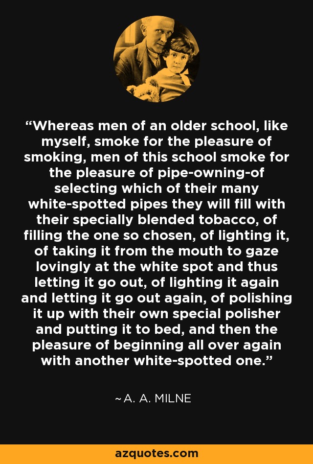 Whereas men of an older school, like myself, smoke for the pleasure of smoking, men of this school smoke for the pleasure of pipe-owning-of selecting which of their many white-spotted pipes they will fill with their specially blended tobacco, of filling the one so chosen, of lighting it, of taking it from the mouth to gaze lovingly at the white spot and thus letting it go out, of lighting it again and letting it go out again, of polishing it up with their own special polisher and putting it to bed, and then the pleasure of beginning all over again with another white-spotted one. - A. A. Milne