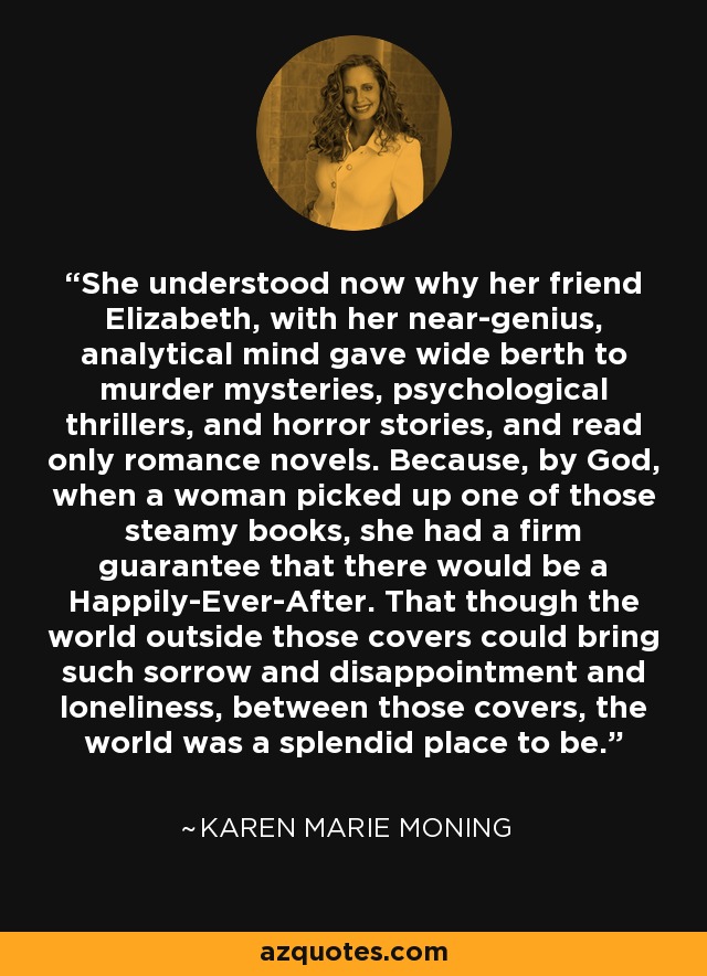 She understood now why her friend Elizabeth, with her near-genius, analytical mind gave wide berth to murder mysteries, psychological thrillers, and horror stories, and read only romance novels. Because, by God, when a woman picked up one of those steamy books, she had a firm guarantee that there would be a Happily-Ever-After. That though the world outside those covers could bring such sorrow and disappointment and loneliness, between those covers, the world was a splendid place to be. - Karen Marie Moning