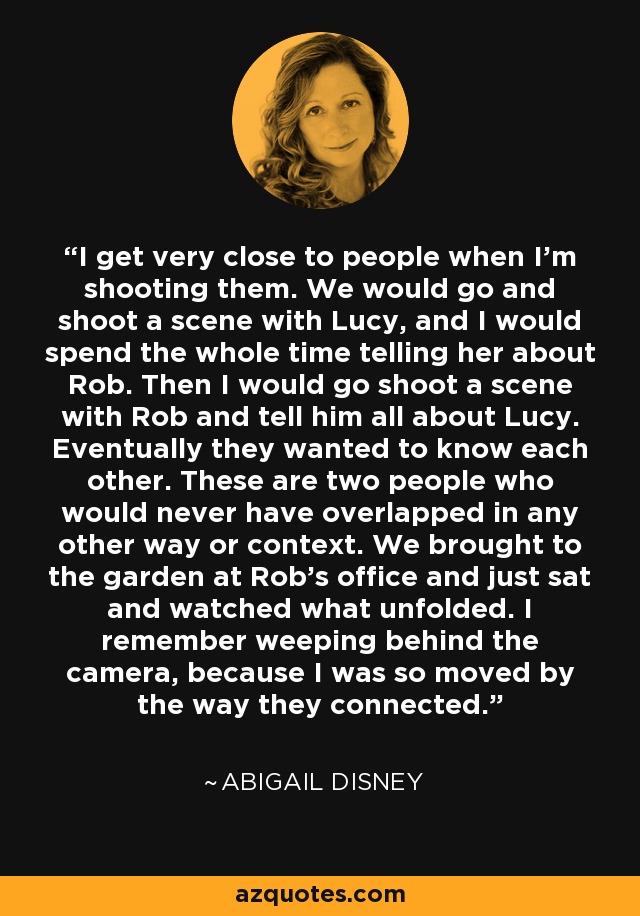 I get very close to people when I'm shooting them. We would go and shoot a scene with Lucy, and I would spend the whole time telling her about Rob. Then I would go shoot a scene with Rob and tell him all about Lucy. Eventually they wanted to know each other. These are two people who would never have overlapped in any other way or context. We brought to the garden at Rob's office and just sat and watched what unfolded. I remember weeping behind the camera, because I was so moved by the way they connected. - Abigail Disney