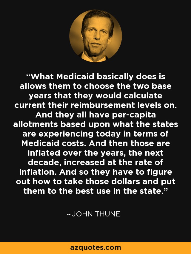 What Medicaid basically does is allows them to choose the two base years that they would calculate current their reimbursement levels on. And they all have per-capita allotments based upon what the states are experiencing today in terms of Medicaid costs. And then those are inflated over the years, the next decade, increased at the rate of inflation. And so they have to figure out how to take those dollars and put them to the best use in the state. - John Thune