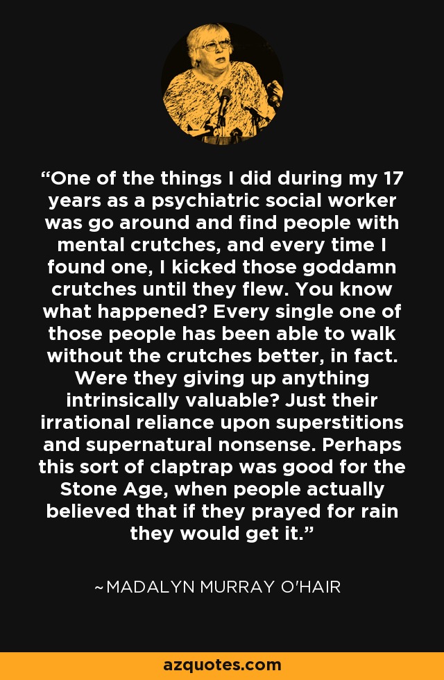 One of the things I did during my 17 years as a psychiatric social worker was go around and find people with mental crutches, and every time I found one, I kicked those goddamn crutches until they flew. You know what happened? Every single one of those people has been able to walk without the crutches better, in fact. Were they giving up anything intrinsically valuable? Just their irrational reliance upon superstitions and supernatural nonsense. Perhaps this sort of claptrap was good for the Stone Age, when people actually believed that if they prayed for rain they would get it. - Madalyn Murray O'Hair