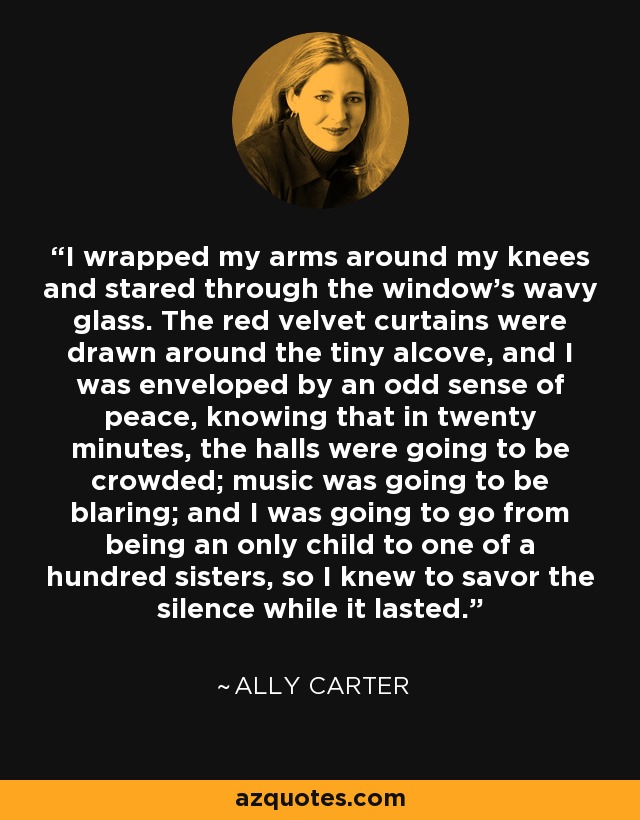 I wrapped my arms around my knees and stared through the window's wavy glass. The red velvet curtains were drawn around the tiny alcove, and I was enveloped by an odd sense of peace, knowing that in twenty minutes, the halls were going to be crowded; music was going to be blaring; and I was going to go from being an only child to one of a hundred sisters, so I knew to savor the silence while it lasted. - Ally Carter