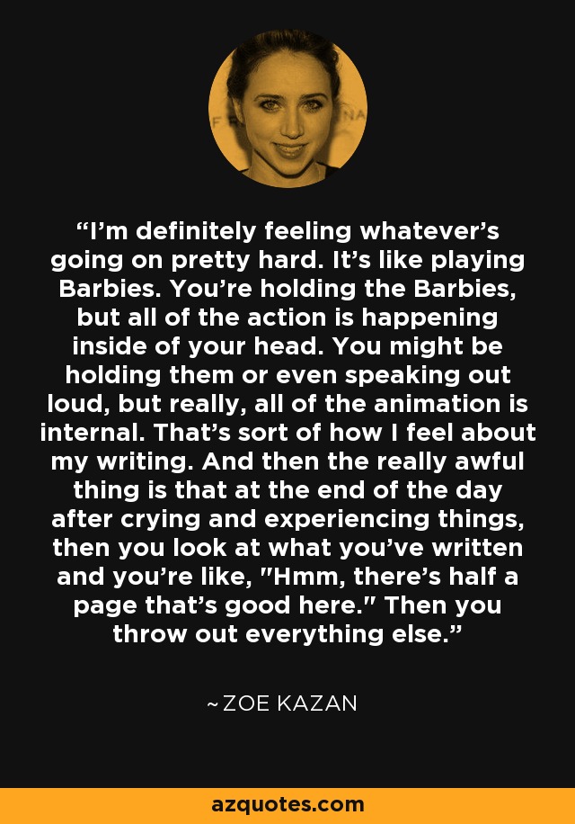 I'm definitely feeling whatever's going on pretty hard. It's like playing Barbies. You're holding the Barbies, but all of the action is happening inside of your head. You might be holding them or even speaking out loud, but really, all of the animation is internal. That's sort of how I feel about my writing. And then the really awful thing is that at the end of the day after crying and experiencing things, then you look at what you've written and you're like, 