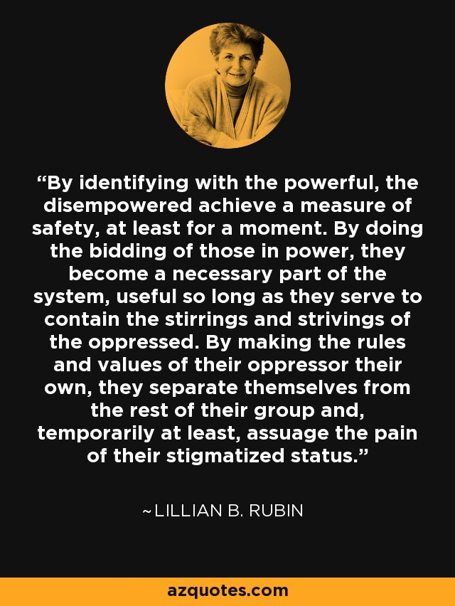 By identifying with the powerful, the disempowered achieve a measure of safety, at least for a moment. By doing the bidding of those in power, they become a necessary part of the system, useful so long as they serve to contain the stirrings and strivings of the oppressed. By making the rules and values of their oppressor their own, they separate themselves from the rest of their group and, temporarily at least, assuage the pain of their stigmatized status. - Lillian B. Rubin