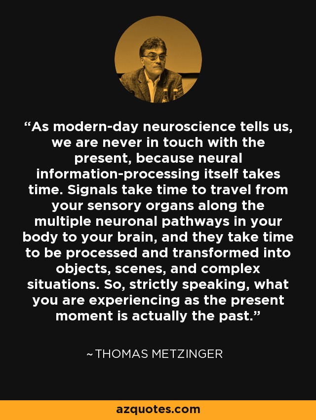 As modern-day neuroscience tells us, we are never in touch with the present, because neural information-processing itself takes time. Signals take time to travel from your sensory organs along the multiple neuronal pathways in your body to your brain, and they take time to be processed and transformed into objects, scenes, and complex situations. So, strictly speaking, what you are experiencing as the present moment is actually the past. - Thomas Metzinger