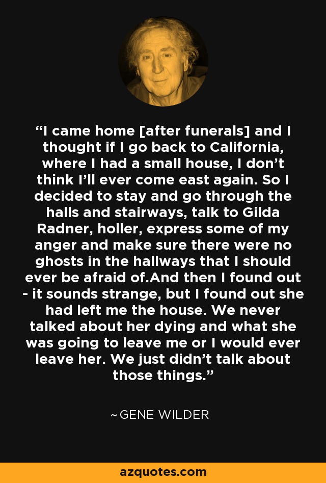 I came home [after funerals] and I thought if I go back to California, where I had a small house, I don't think I'll ever come east again. So I decided to stay and go through the halls and stairways, talk to Gilda Radner, holler, express some of my anger and make sure there were no ghosts in the hallways that I should ever be afraid of.And then I found out - it sounds strange, but I found out she had left me the house. We never talked about her dying and what she was going to leave me or I would ever leave her. We just didn't talk about those things. - Gene Wilder