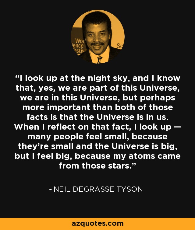 I look up at the night sky, and I know that, yes, we are part of this Universe, we are in this Universe, but perhaps more important than both of those facts is that the Universe is in us. When I reflect on that fact, I look up — many people feel small, because they’re small and the Universe is big, but I feel big, because my atoms came from those stars. - Neil deGrasse Tyson