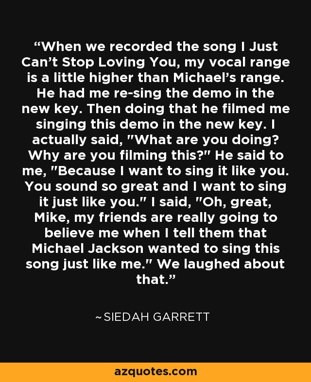 When we recorded the song I Just Can't Stop Loving You, my vocal range is a little higher than Michael's range. He had me re-sing the demo in the new key. Then doing that he filmed me singing this demo in the new key. I actually said, 