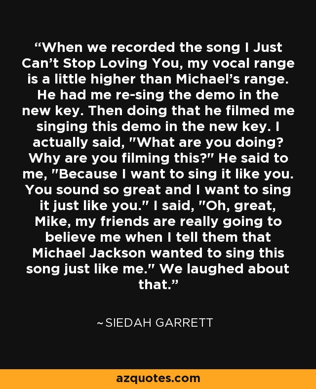 When we recorded the song I Just Can't Stop Loving You, my vocal range is a little higher than Michael's range. He had me re-sing the demo in the new key. Then doing that he filmed me singing this demo in the new key. I actually said, 