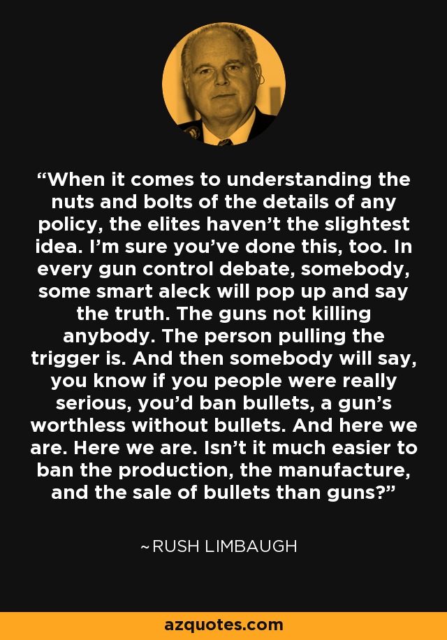 When it comes to understanding the nuts and bolts of the details of any policy, the elites haven't the slightest idea. I'm sure you've done this, too. In every gun control debate, somebody, some smart aleck will pop up and say the truth. The guns not killing anybody. The person pulling the trigger is. And then somebody will say, you know if you people were really serious, you'd ban bullets, a gun's worthless without bullets. And here we are. Here we are. Isn't it much easier to ban the production, the manufacture, and the sale of bullets than guns? - Rush Limbaugh