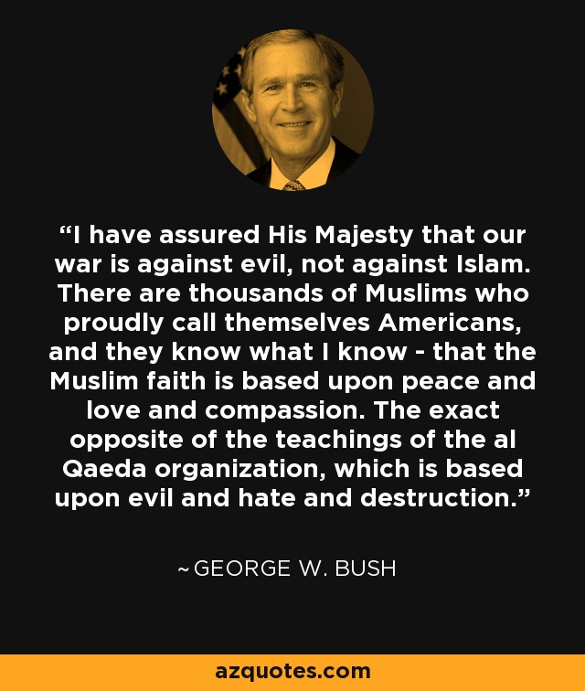 I have assured His Majesty that our war is against evil, not against Islam. There are thousands of Muslims who proudly call themselves Americans, and they know what I know - that the Muslim faith is based upon peace and love and compassion. The exact opposite of the teachings of the al Qaeda organization, which is based upon evil and hate and destruction. - George W. Bush