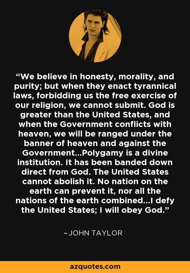 We believe in honesty, morality, and purity; but when they enact tyrannical laws, forbidding us the free exercise of our religion, we cannot submit. God is greater than the United States, and when the Government conflicts with heaven, we will be ranged under the banner of heaven and against the Government...Polygamy is a divine institution. It has been banded down direct from God. The United States cannot abolish it. No nation on the earth can prevent it, nor all the nations of the earth combined...I defy the United States; I will obey God. - John Taylor