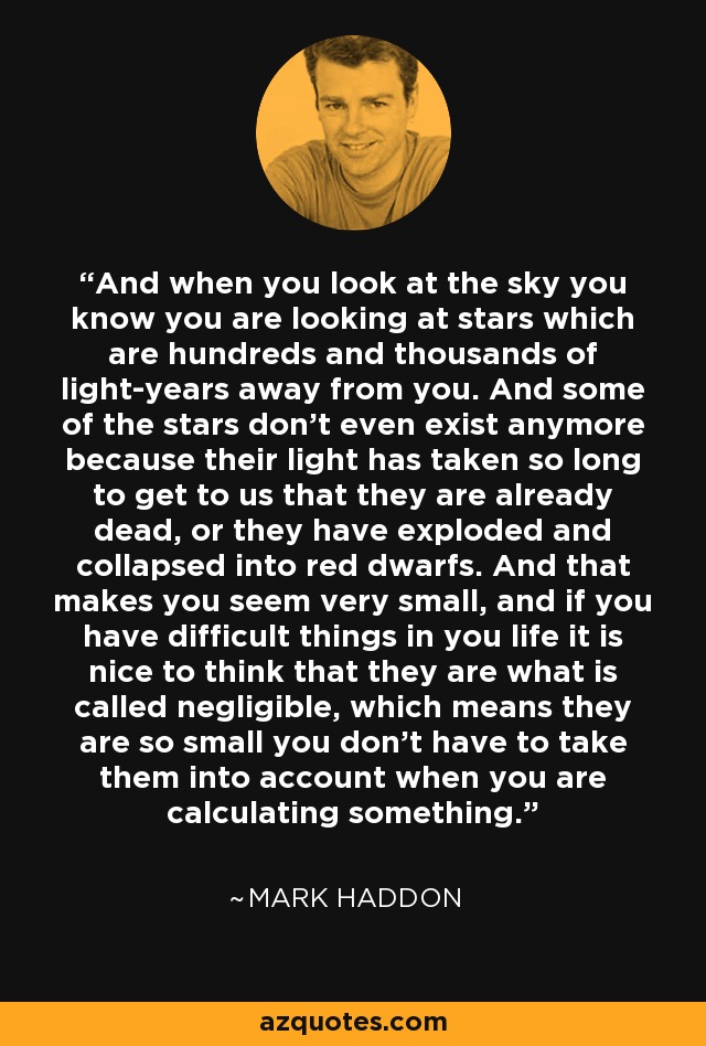 And when you look at the sky you know you are looking at stars which are hundreds and thousands of light-years away from you. And some of the stars don’t even exist anymore because their light has taken so long to get to us that they are already dead, or they have exploded and collapsed into red dwarfs. And that makes you seem very small, and if you have difficult things in you life it is nice to think that they are what is called negligible, which means they are so small you don’t have to take them into account when you are calculating something. - Mark Haddon