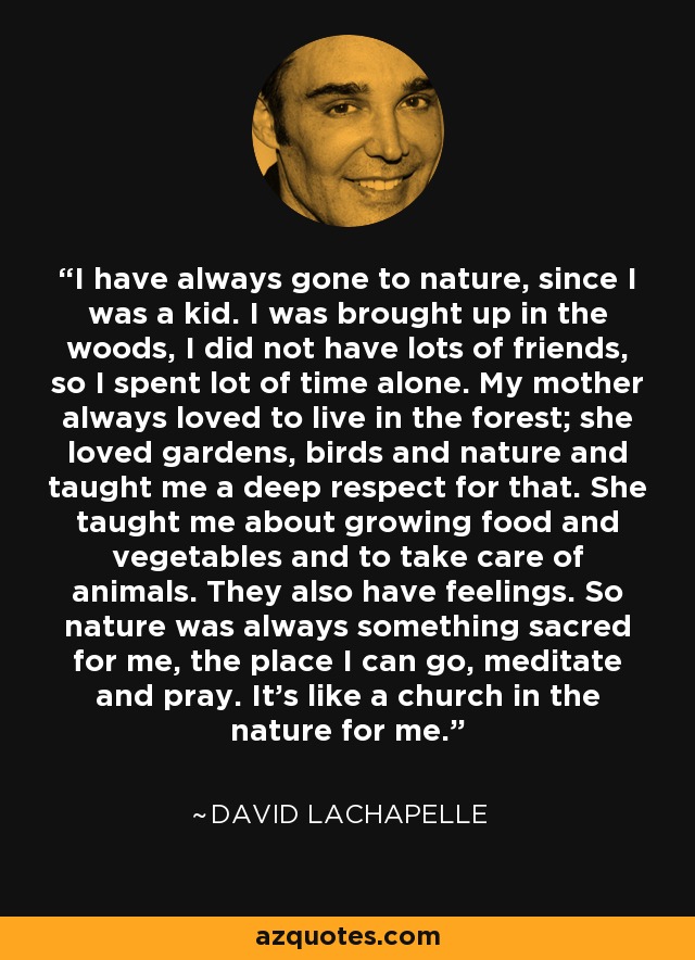 I have always gone to nature, since I was a kid. I was brought up in the woods, I did not have lots of friends, so I spent lot of time alone. My mother always loved to live in the forest; she loved gardens, birds and nature and taught me a deep respect for that. She taught me about growing food and vegetables and to take care of animals. They also have feelings. So nature was always something sacred for me, the place I can go, meditate and pray. It's like a church in the nature for me. - David LaChapelle