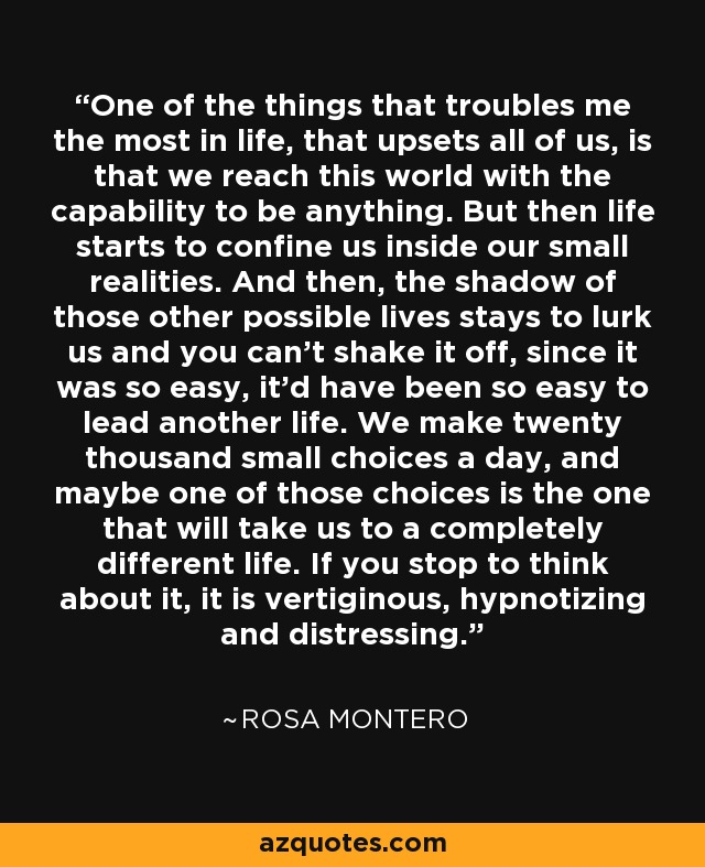 One of the things that troubles me the most in life, that upsets all of us, is that we reach this world with the capability to be anything. But then life starts to confine us inside our small realities. And then, the shadow of those other possible lives stays to lurk us and you can't shake it off, since it was so easy, it'd have been so easy to lead another life. We make twenty thousand small choices a day, and maybe one of those choices is the one that will take us to a completely different life. If you stop to think about it, it is vertiginous, hypnotizing and distressing. - Rosa Montero