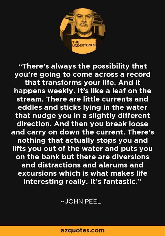 There's always the possibility that you're going to come across a record that transforms your life. And it happens weekly. It's like a leaf on the stream. There are little currents and eddies and sticks lying in the water that nudge you in a slightly different direction. And then you break loose and carry on down the current. There's nothing that actually stops you and lifts you out of the water and puts you on the bank but there are diversions and distractions and alarums and excursions which is what makes life interesting really. It's fantastic. - John Peel