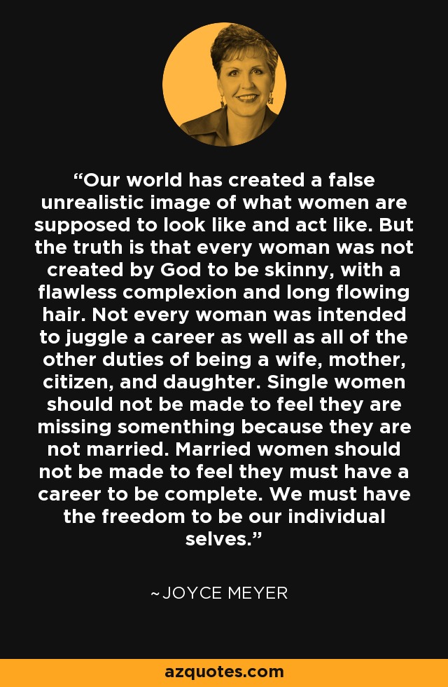 Our world has created a false unrealistic image of what women are supposed to look like and act like. But the truth is that every woman was not created by God to be skinny, with a flawless complexion and long flowing hair. Not every woman was intended to juggle a career as well as all of the other duties of being a wife, mother, citizen, and daughter. Single women should not be made to feel they are missing somenthing because they are not married. Married women should not be made to feel they must have a career to be complete. We must have the freedom to be our individual selves. - Joyce Meyer