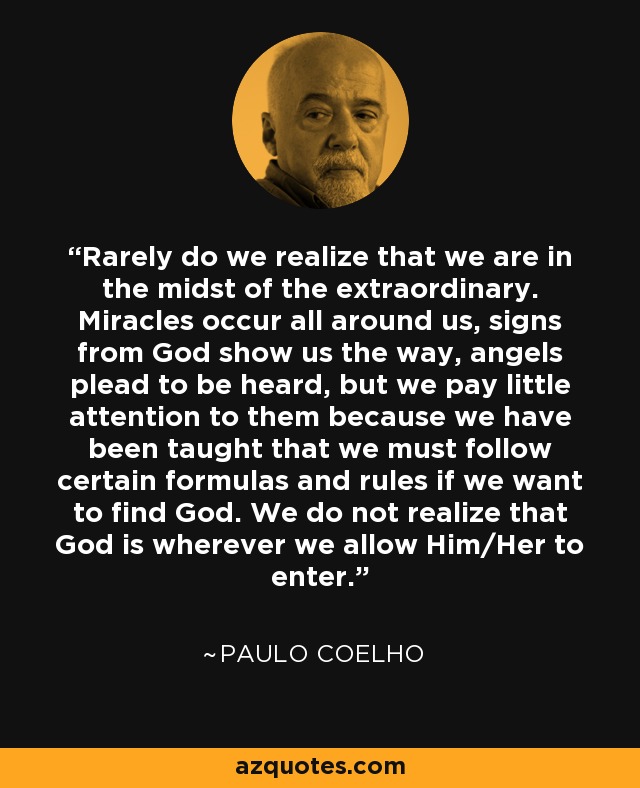 Rarely do we realize that we are in the midst of the extraordinary. Miracles occur all around us, signs from God show us the way, angels plead to be heard, but we pay little attention to them because we have been taught that we must follow certain formulas and rules if we want to find God. We do not realize that God is wherever we allow Him/Her to enter. - Paulo Coelho