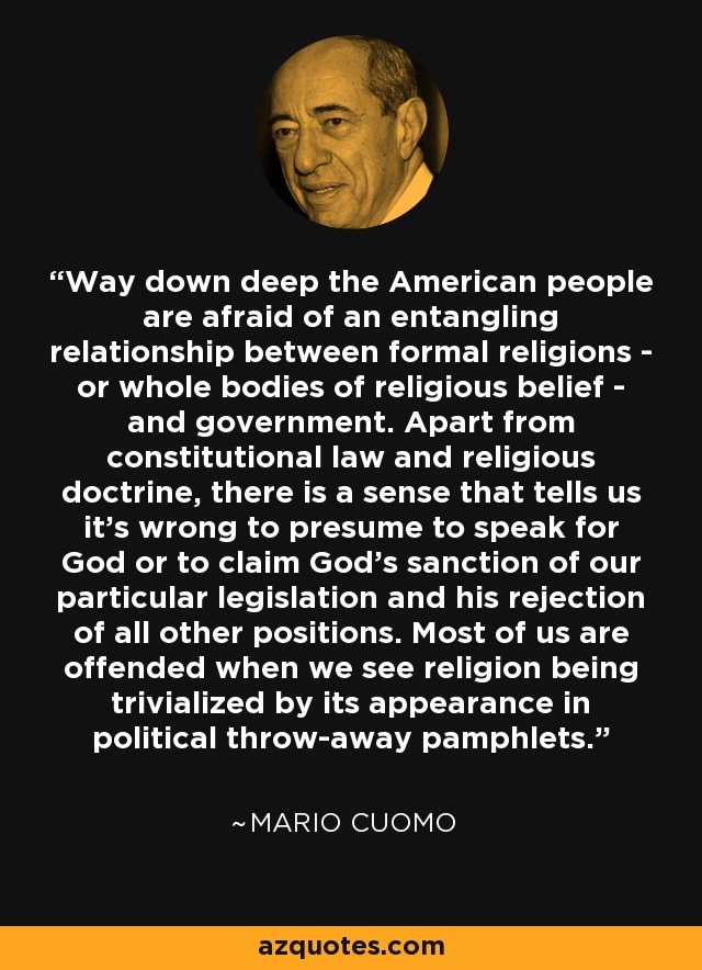 Way down deep the American people are afraid of an entangling relationship between formal religions - or whole bodies of religious belief - and government. Apart from constitutional law and religious doctrine, there is a sense that tells us it's wrong to presume to speak for God or to claim God's sanction of our particular legislation and his rejection of all other positions. Most of us are offended when we see religion being trivialized by its appearance in political throw-away pamphlets. - Mario Cuomo