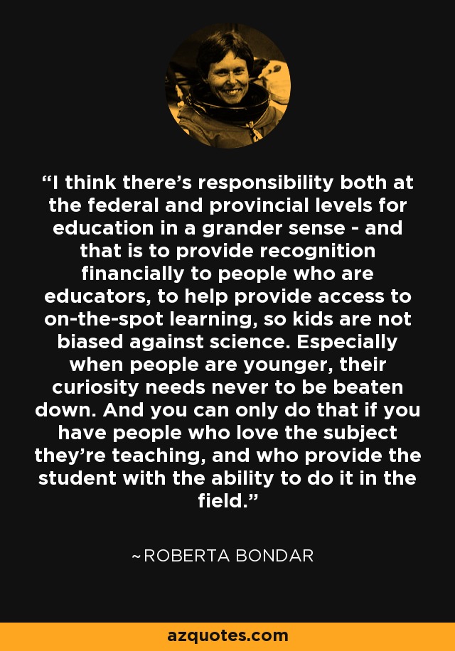 I think there's responsibility both at the federal and provincial levels for education in a grander sense - and that is to provide recognition financially to people who are educators, to help provide access to on-the-spot learning, so kids are not biased against science. Especially when people are younger, their curiosity needs never to be beaten down. And you can only do that if you have people who love the subject they're teaching, and who provide the student with the ability to do it in the field. - Roberta Bondar