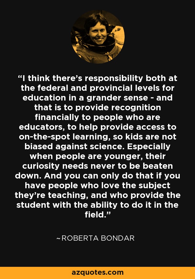 I think there's responsibility both at the federal and provincial levels for education in a grander sense - and that is to provide recognition financially to people who are educators, to help provide access to on-the-spot learning, so kids are not biased against science. Especially when people are younger, their curiosity needs never to be beaten down. And you can only do that if you have people who love the subject they're teaching, and who provide the student with the ability to do it in the field. - Roberta Bondar