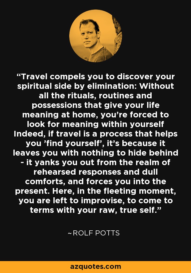 Travel compels you to discover your spiritual side by elimination: Without all the rituals, routines and possessions that give your life meaning at home, you're forced to look for meaning within yourself Indeed, if travel is a process that helps you 'find yourself', it's because it leaves you with nothing to hide behind - it yanks you out from the realm of rehearsed responses and dull comforts, and forces you into the present. Here, in the fleeting moment, you are left to improvise, to come to terms with your raw, true self. - Rolf Potts