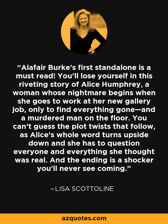 Alafair Burke's first standalone is a must read! You'll lose yourself in this riveting story of Alice Humphrey, a woman whose nightmare begins when she goes to work at her new gallery job, only to find everything gone—and a murdered man on the floor. You can't guess the plot twists that follow, as Alice's whole word turns upside down and she has to question everyone and everything she thought was real. And the ending is a shocker you'll never see coming. - Lisa Scottoline