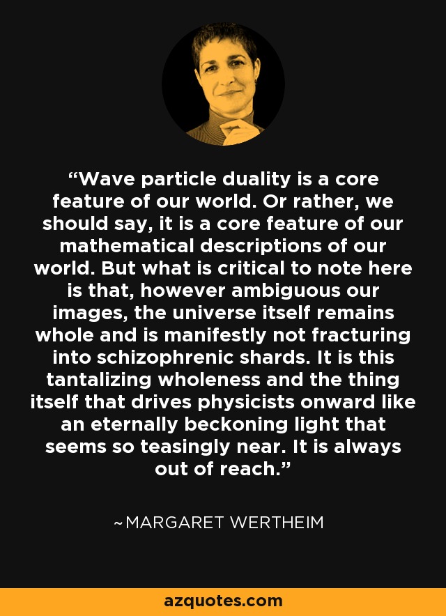 Wave particle duality is a core feature of our world. Or rather, we should say, it is a core feature of our mathematical descriptions of our world. But what is critical to note here is that, however ambiguous our images, the universe itself remains whole and is manifestly not fracturing into schizophrenic shards. It is this tantalizing wholeness and the thing itself that drives physicists onward like an eternally beckoning light that seems so teasingly near. It is always out of reach. - Margaret Wertheim