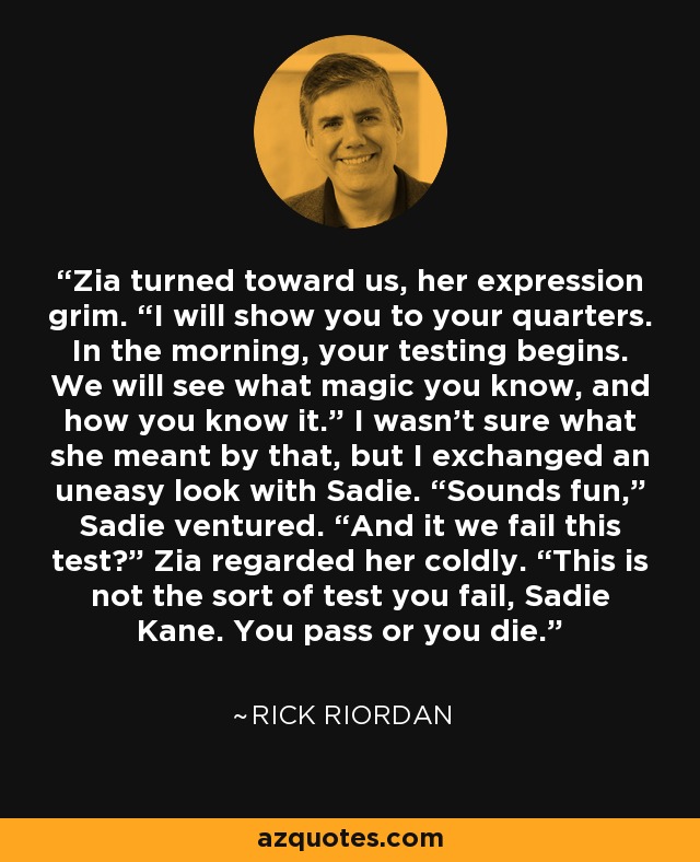 Zia turned toward us, her expression grim. “I will show you to your quarters. In the morning, your testing begins. We will see what magic you know, and how you know it.” I wasn’t sure what she meant by that, but I exchanged an uneasy look with Sadie. “Sounds fun,” Sadie ventured. “And it we fail this test?” Zia regarded her coldly. “This is not the sort of test you fail, Sadie Kane. You pass or you die. - Rick Riordan