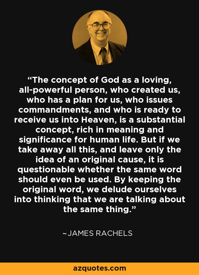 The concept of God as a loving, all-powerful person, who created us, who has a plan for us, who issues commandments, and who is ready to receive us into Heaven, is a substantial concept, rich in meaning and significance for human life. But if we take away all this, and leave only the idea of an original cause, it is questionable whether the same word should even be used. By keeping the original word, we delude ourselves into thinking that we are talking about the same thing. - James Rachels