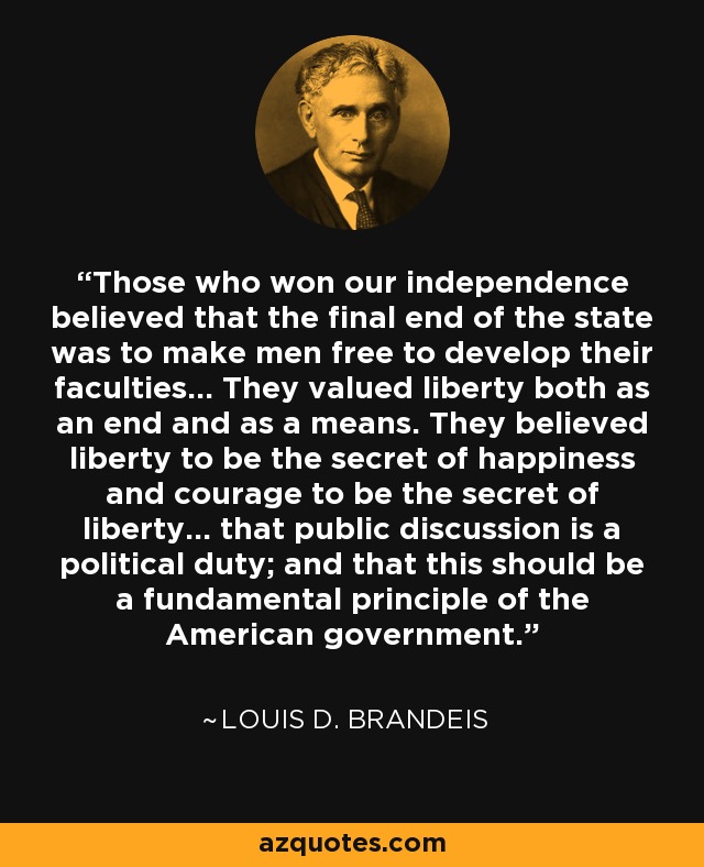 Those who won our independence believed that the final end of the state was to make men free to develop their faculties... They valued liberty both as an end and as a means. They believed liberty to be the secret of happiness and courage to be the secret of liberty... that public discussion is a political duty; and that this should be a fundamental principle of the American government. - Louis D. Brandeis