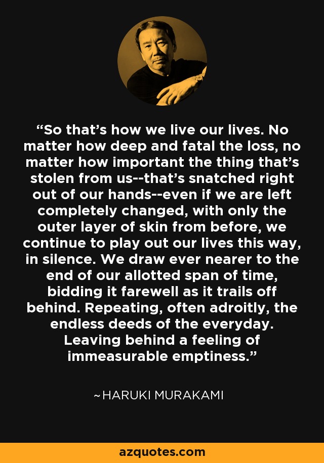 So that's how we live our lives. No matter how deep and fatal the loss, no matter how important the thing that's stolen from us--that's snatched right out of our hands--even if we are left completely changed, with only the outer layer of skin from before, we continue to play out our lives this way, in silence. We draw ever nearer to the end of our allotted span of time, bidding it farewell as it trails off behind. Repeating, often adroitly, the endless deeds of the everyday. Leaving behind a feeling of immeasurable emptiness. - Haruki Murakami