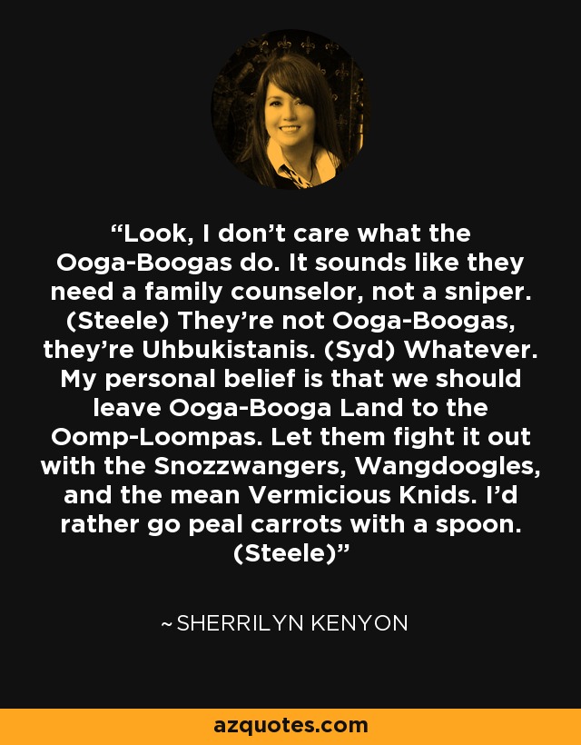Look, I don’t care what the Ooga-Boogas do. It sounds like they need a family counselor, not a sniper. (Steele) They’re not Ooga-Boogas, they’re Uhbukistanis. (Syd) Whatever. My personal belief is that we should leave Ooga-Booga Land to the Oomp-Loompas. Let them fight it out with the Snozzwangers, Wangdoogles, and the mean Vermicious Knids. I’d rather go peal carrots with a spoon. (Steele) - Sherrilyn Kenyon