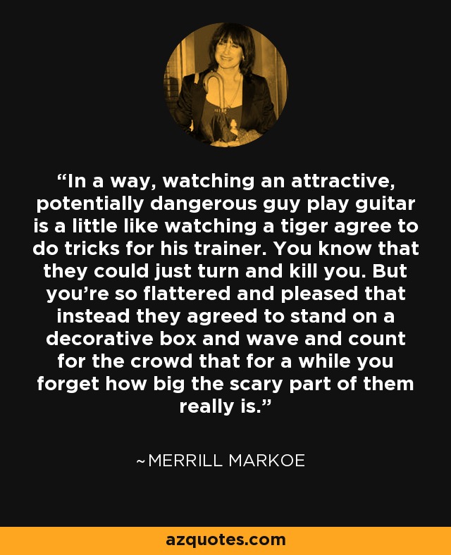 In a way, watching an attractive, potentially dangerous guy play guitar is a little like watching a tiger agree to do tricks for his trainer. You know that they could just turn and kill you. But you're so flattered and pleased that instead they agreed to stand on a decorative box and wave and count for the crowd that for a while you forget how big the scary part of them really is. - Merrill Markoe