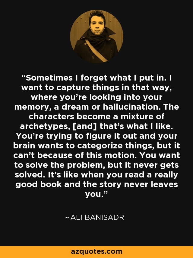 Sometimes I forget what I put in. I want to capture things in that way, where you're looking into your memory, a dream or hallucination. The characters become a mixture of archetypes, [and] that's what I like. You're trying to figure it out and your brain wants to categorize things, but it can't because of this motion. You want to solve the problem, but it never gets solved. It's like when you read a really good book and the story never leaves you. - Ali Banisadr
