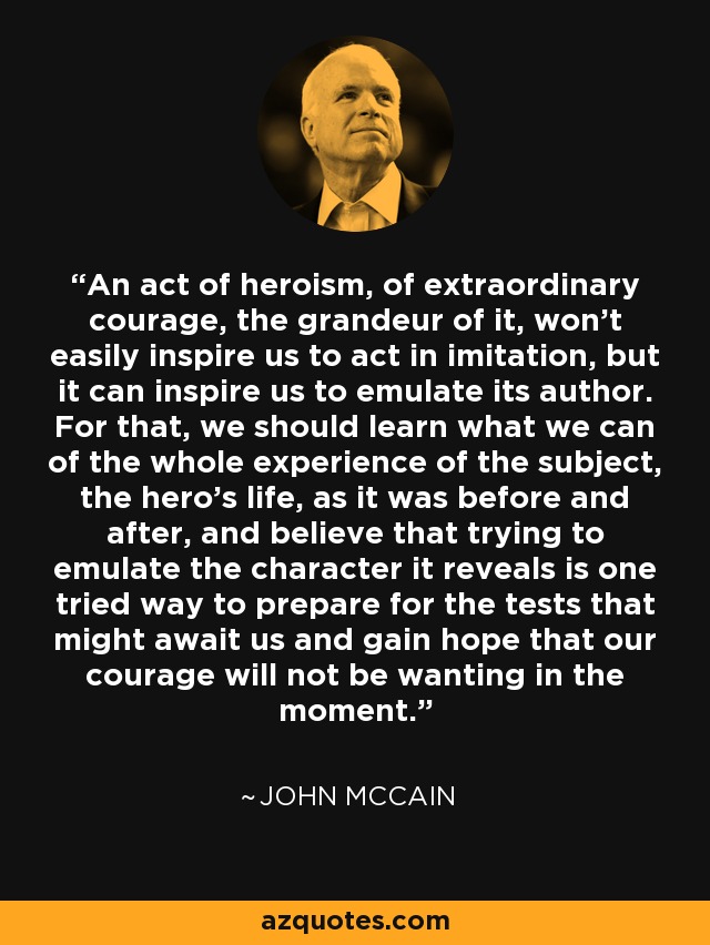 An act of heroism, of extraordinary courage, the grandeur of it, won't easily inspire us to act in imitation, but it can inspire us to emulate its author. For that, we should learn what we can of the whole experience of the subject, the hero's life, as it was before and after, and believe that trying to emulate the character it reveals is one tried way to prepare for the tests that might await us and gain hope that our courage will not be wanting in the moment. - John McCain