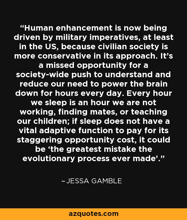 Human enhancement is now being driven by military imperatives, at least in the US, because civilian society is more conservative in its approach. It’s a missed opportunity for a society-wide push to understand and reduce our need to power the brain down for hours every day. Every hour we sleep is an hour we are not working, finding mates, or teaching our children; if sleep does not have a vital adaptive function to pay for its staggering opportunity cost, it could be ‘the greatest mistake the evolutionary process ever made’. - Jessa Gamble