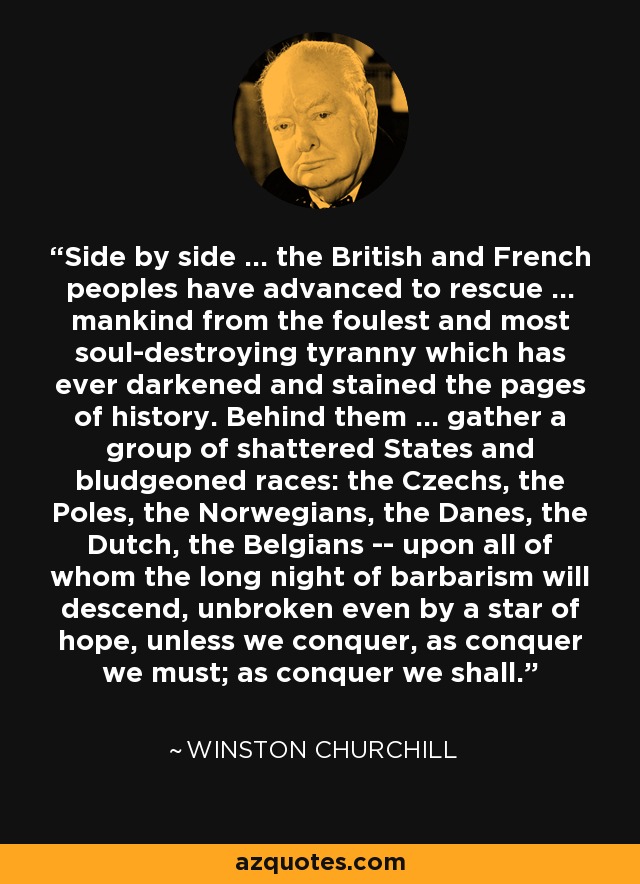 Side by side ... the British and French peoples have advanced to rescue ... mankind from the foulest and most soul-destroying tyranny which has ever darkened and stained the pages of history. Behind them ... gather a group of shattered States and bludgeoned races: the Czechs, the Poles, the Norwegians, the Danes, the Dutch, the Belgians -- upon all of whom the long night of barbarism will descend, unbroken even by a star of hope, unless we conquer, as conquer we must; as conquer we shall. - Winston Churchill