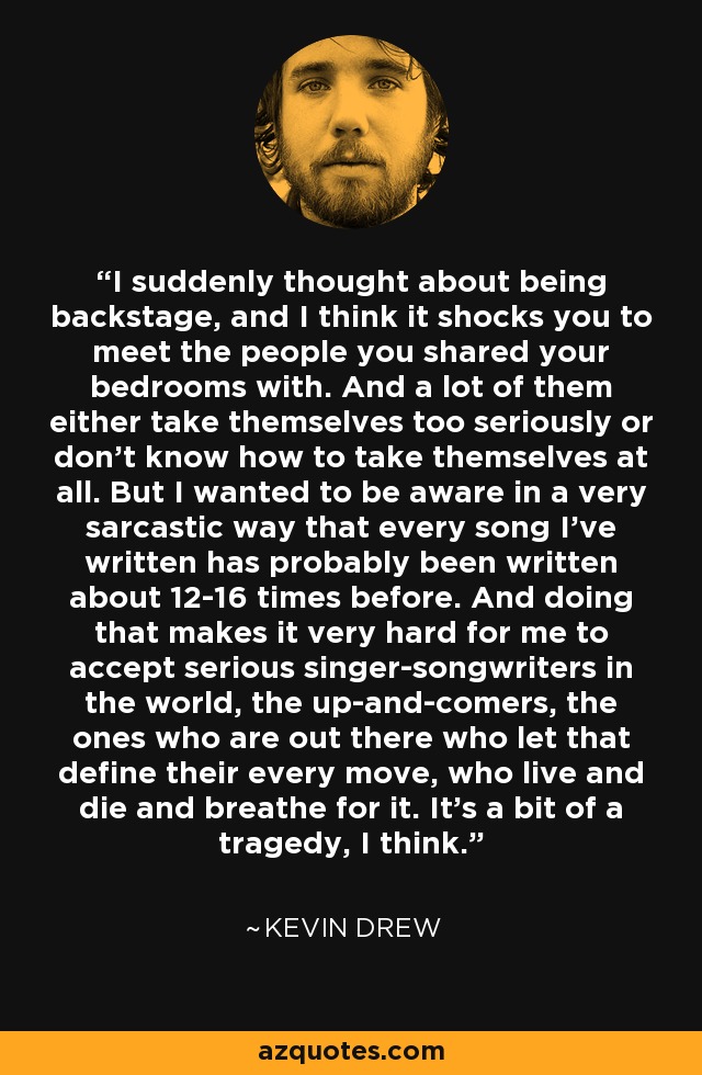 I suddenly thought about being backstage, and I think it shocks you to meet the people you shared your bedrooms with. And a lot of them either take themselves too seriously or don't know how to take themselves at all. But I wanted to be aware in a very sarcastic way that every song I've written has probably been written about 12-16 times before. And doing that makes it very hard for me to accept serious singer-songwriters in the world, the up-and-comers, the ones who are out there who let that define their every move, who live and die and breathe for it. It's a bit of a tragedy, I think. - Kevin Drew