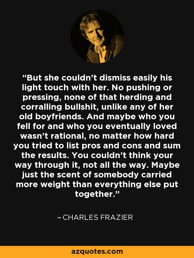 But she couldn't dismiss easily his light touch with her. No pushing or pressing, none of that herding and corralling bullshit, unlike any of her old boyfriends. And maybe who you fell for and who you eventually loved wasn't rational, no matter how hard you tried to list pros and cons and sum the results. You couldn't think your way through it, not all the way. Maybe just the scent of somebody carried more weight than everything else put together. - Charles Frazier