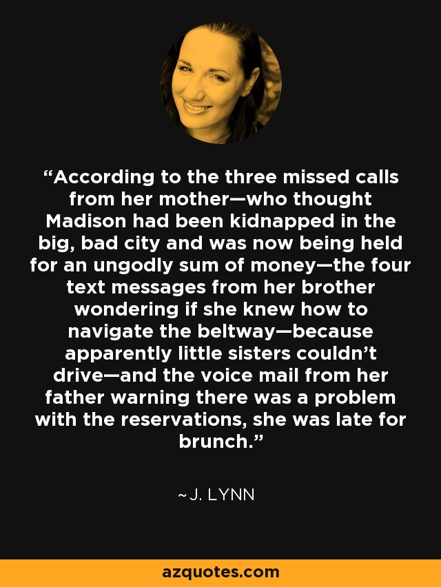 According to the three missed calls from her mother—who thought Madison had been kidnapped in the big, bad city and was now being held for an ungodly sum of money—the four text messages from her brother wondering if she knew how to navigate the beltway—because apparently little sisters couldn’t drive—and the voice mail from her father warning there was a problem with the reservations, she was late for brunch. - J. Lynn